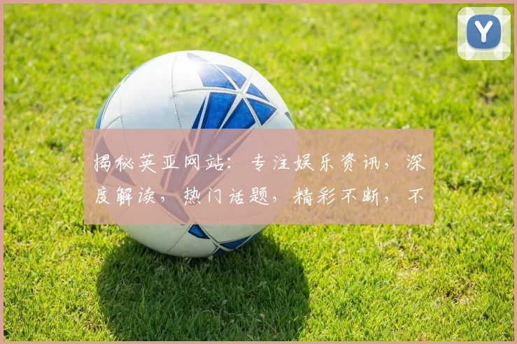 揭秘英亚网站：专注娱乐资讯，深度解读，热门话题，精彩不断，不容错过