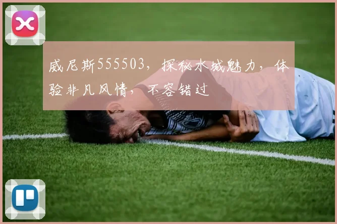 威尼斯555503，探秘水城魅力，体验非凡风情，不容错过