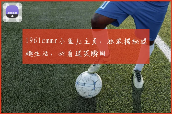 1961cmmr小鱼儿主页，独家揭秘逗趣生活，必看逗笑瞬间