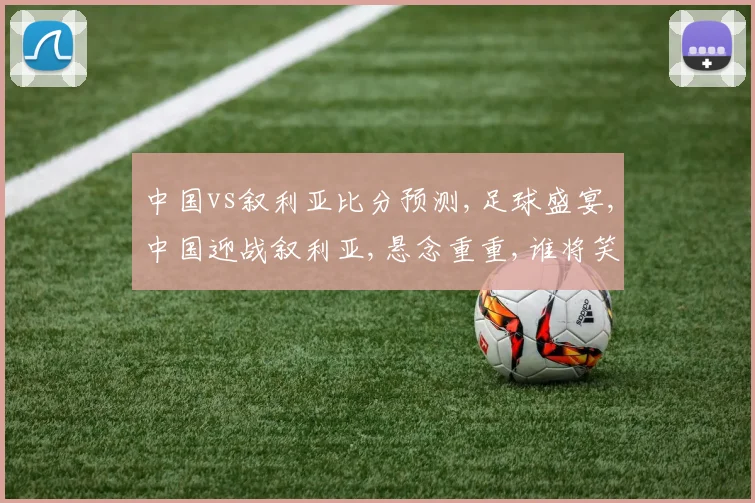 中国vs叙利亚比分预测,足球盛宴,中国迎战叙利亚,悬念重重,谁将笑到最后
